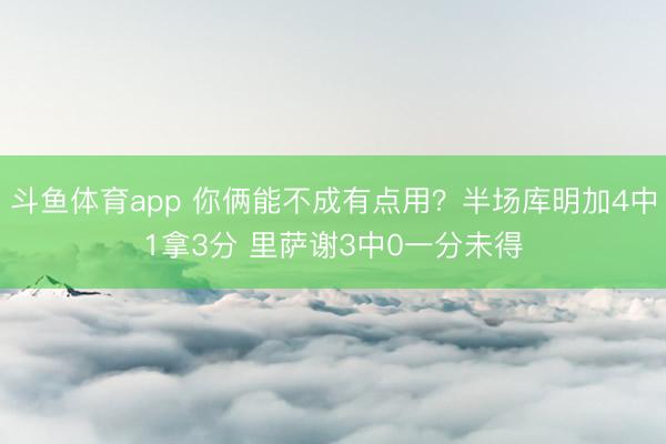 斗鱼体育app 你俩能不成有点用？半场库明加4中1拿3分 里萨谢3中0一分未得