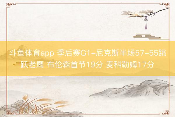 斗鱼体育app 季后赛G1-尼克斯半场57-55跳跃老鹰 布伦森首节19分 麦科勒姆17分