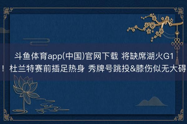 斗鱼体育app(中国)官网下载 将缺席湖火G1！杜兰特赛前插足热身 秀牌号跳投&膝伤似无大碍
