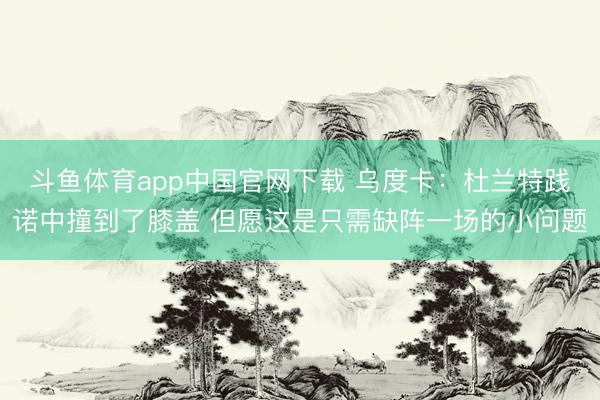 斗鱼体育app中国官网下载 乌度卡：杜兰特践诺中撞到了膝盖 但愿这是只需缺阵一场的小问题