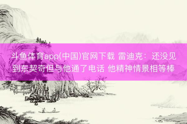 斗鱼体育app(中国)官网下载 雷迪克：还没见到东契奇但与他通了电话 他精神情景相等棒
