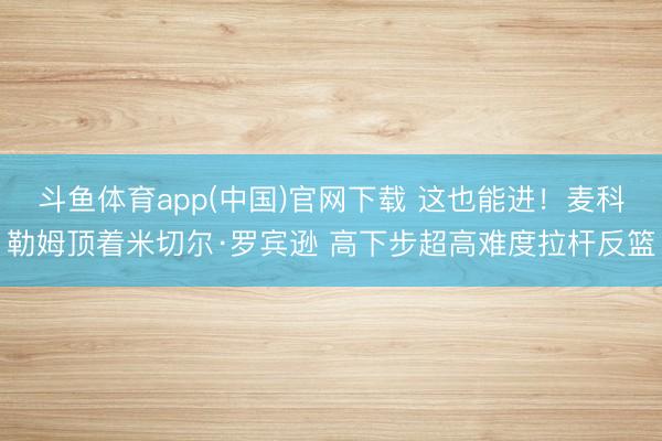 斗鱼体育app(中国)官网下载 这也能进！麦科勒姆顶着米切尔·罗宾逊 高下步超高难度拉杆反篮