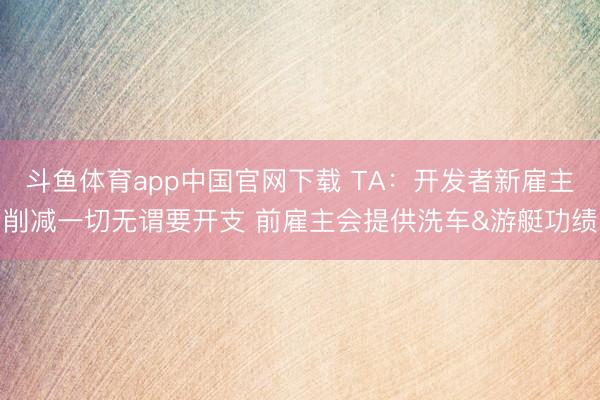 斗鱼体育app中国官网下载 TA：开发者新雇主削减一切无谓要开支 前雇主会提供洗车&游艇功绩