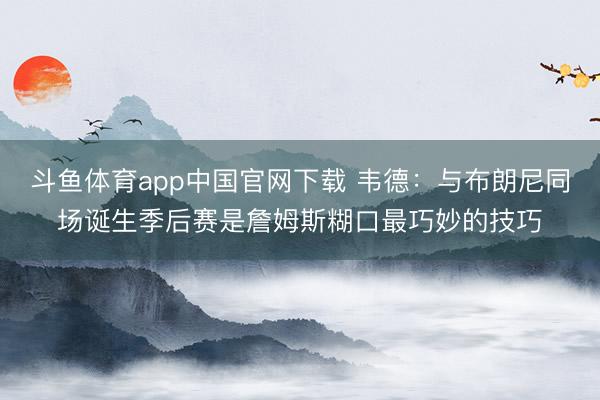 斗鱼体育app中国官网下载 韦德：与布朗尼同场诞生季后赛是詹姆斯糊口最巧妙的技巧