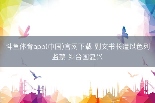 斗鱼体育app(中国)官网下载 副文书长遭以色列监禁 纠合国复兴