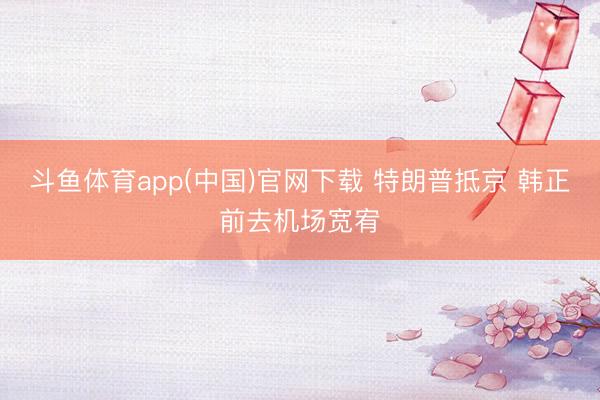 斗鱼体育app(中国)官网下载 特朗普抵京 韩正前去机场宽宥