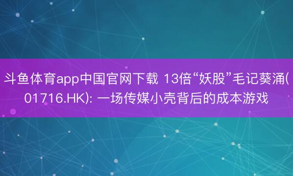 斗鱼体育app中国官网下载 13倍“妖股”毛记葵涌(01716.HK): 一场传媒小壳背后的成本游戏