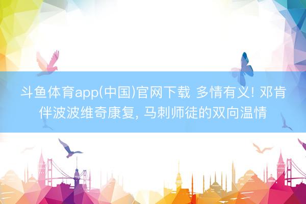 斗鱼体育app(中国)官网下载 多情有义! 邓肯伴波波维奇康复， 马刺师徒的双向温情