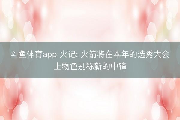 斗鱼体育app 火记: 火箭将在本年的选秀大会上物色别称新的中锋