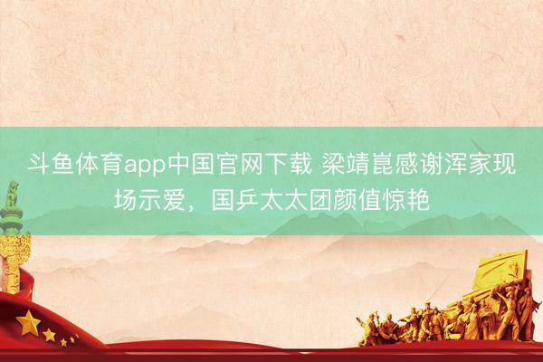 斗鱼体育app中国官网下载 梁靖崑感谢浑家现场示爱，国乒太太团颜值惊艳