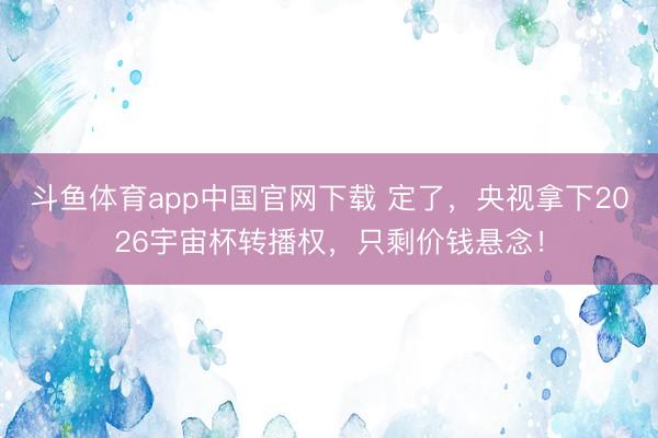斗鱼体育app中国官网下载 定了，央视拿下2026宇宙杯转播权，只剩价钱悬念！