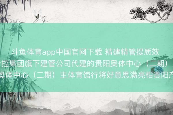斗鱼体育app中国官网下载 精建精管提质效 妍丽地标耀筑城！贵阳产控集团旗下建管公司代建的贵阳奥体中心（二期）主体育馆行将好意思满亮相贵阳产控集团