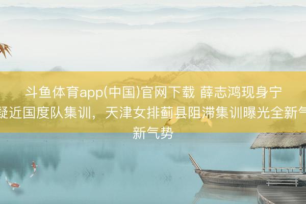 斗鱼体育app(中国)官网下载 薛志鸿现身宁波疑近国度队集训，天津女排蓟县阻滞集训曝光全新气势