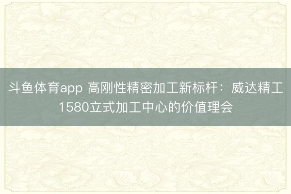 斗鱼体育app 高刚性精密加工新标杆：威达精工1580立式加工中心的价值理会