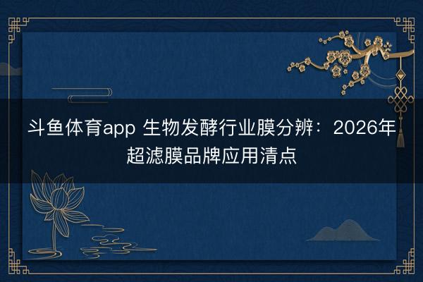 斗鱼体育app 生物发酵行业膜分辨：2026年超滤膜品牌应用清点