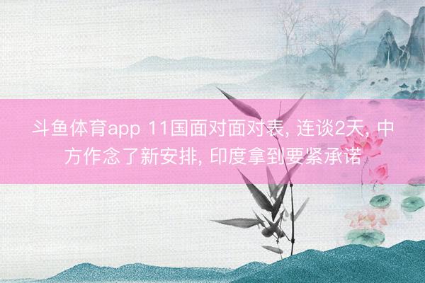 斗鱼体育app 11国面对面对表， 连谈2天， 中方作念了新安排， 印度拿到要紧承诺