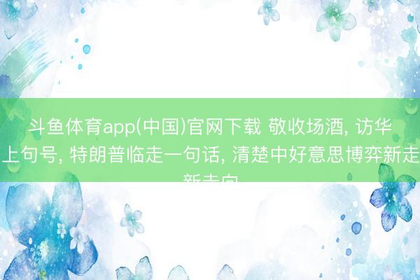 斗鱼体育app(中国)官网下载 敬收场酒， 访华画上句号， 特朗普临走一句话， 清楚中好意思博弈新走向