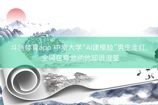 斗鱼体育app 中南大学“AI建模脸”男生走红， 全网在夸他帅他却很澄莹