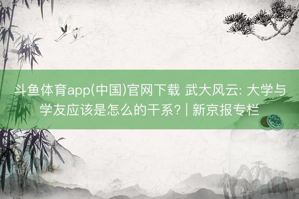 斗鱼体育app(中国)官网下载 武大风云: 大学与学友应该是怎么的干系? | 新京报专栏
