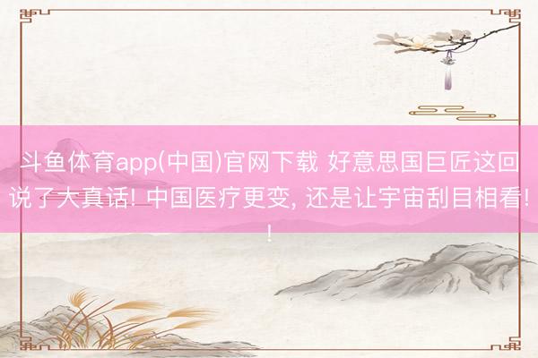 斗鱼体育app(中国)官网下载 好意思国巨匠这回说了大真话! 中国医疗更变, 还是让宇宙刮目相看!