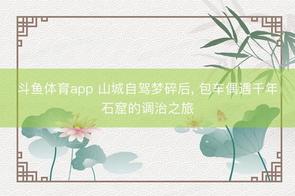 斗鱼体育app 山城自驾梦碎后， 包车偶遇千年石窟的调治之旅