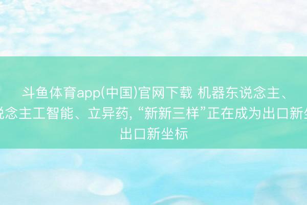 斗鱼体育app(中国)官网下载 机器东说念主、东说念主工智能、立异药， “新新三样”正在成为出口新坐标