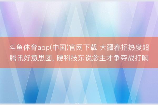 斗鱼体育app(中国)官网下载 大疆春招热度超腾讯好意思团， 硬科技东说念主才争夺战打响