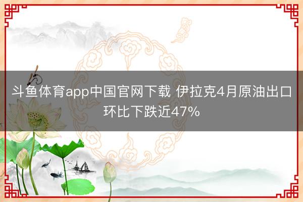 斗鱼体育app中国官网下载 伊拉克4月原油出口环比下跌近47%