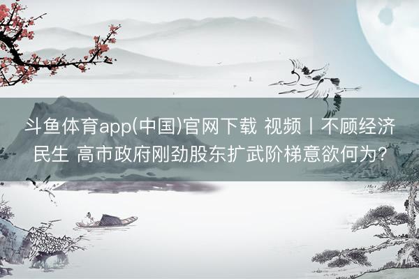 斗鱼体育app(中国)官网下载 视频丨不顾经济民生 高市政府刚劲股东扩武阶梯意欲何为？