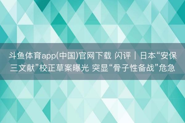 斗鱼体育app(中国)官网下载 闪评｜日本“安保三文献”校正草案曝光 突显“骨子性备战”危急