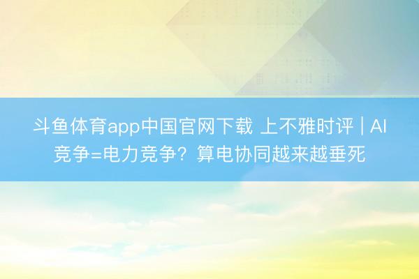 斗鱼体育app中国官网下载 上不雅时评 | AI竞争=电力竞争？算电协同越来越垂死