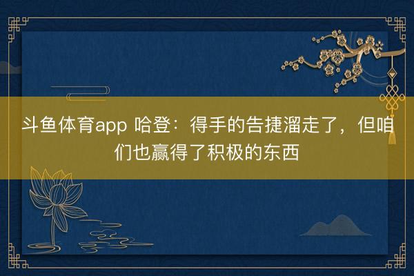 斗鱼体育app 哈登：得手的告捷溜走了，但咱们也赢得了积极的东西