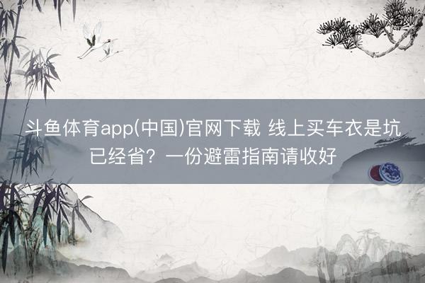 斗鱼体育app(中国)官网下载 线上买车衣是坑已经省?一份避雷指南请收好