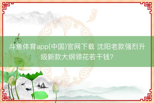 斗鱼体育app(中国)官网下载 沈阳老款强烈升级新款大纲领花若干钱？