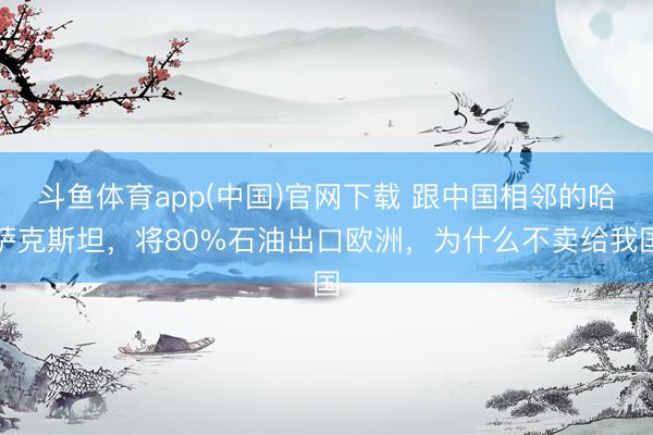斗鱼体育app(中国)官网下载 跟中国相邻的哈萨克斯坦，将80%石油出口欧洲，为什么不卖给我国