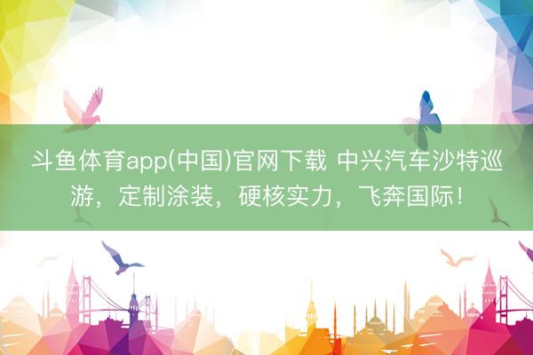 斗鱼体育app(中国)官网下载 中兴汽车沙特巡游，定制涂装，<a href=