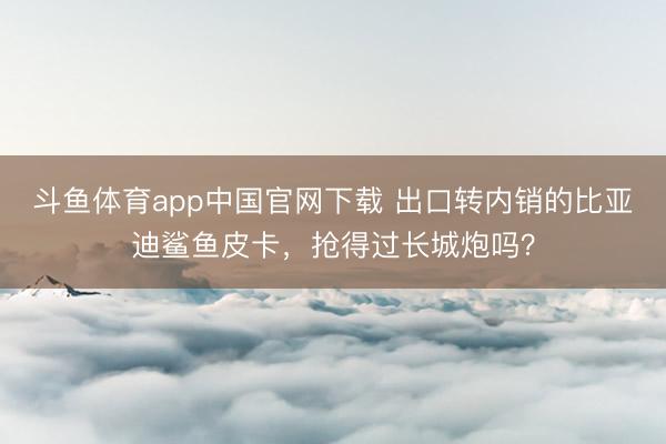斗鱼体育app中国官网下载 出口转内销的比亚迪鲨鱼皮卡，抢得过长城炮吗？