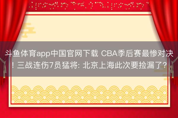 斗鱼体育app中国官网下载 CBA季后赛最惨对决! 三战连伤7员猛将: 北京上海此次要捡漏了?
