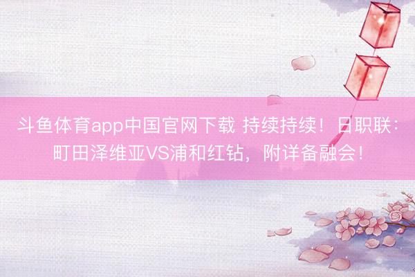 斗鱼体育app中国官网下载 持续持续！日职联：町田泽维亚VS浦和红钻，附详备融会！