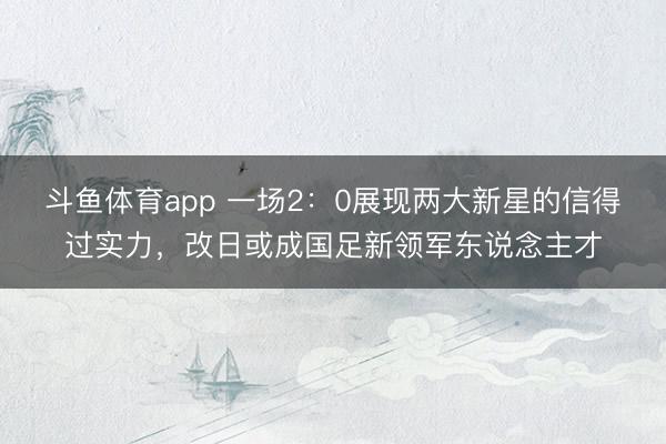 斗鱼体育app 一场2：0展现两大新星的信得过实力，改日或成国足新领军东说念主才