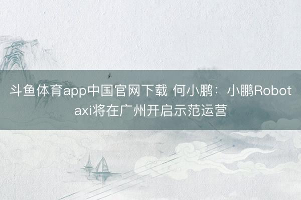 斗鱼体育app中国官网下载 何小鹏：小鹏Robotaxi将在广州开启示范运营