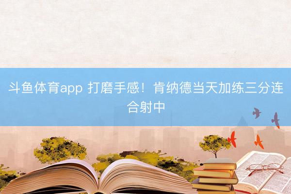 斗鱼体育app 打磨手感！肯纳德当天加练三分连合射中