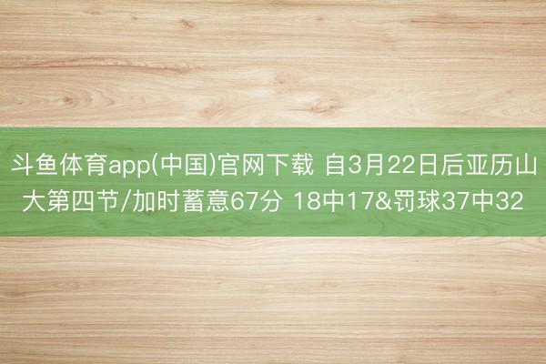 斗鱼体育app(中国)官网下载 自3月22日后亚历山大第四节/加时蓄意67分 18中17&罚球37中32