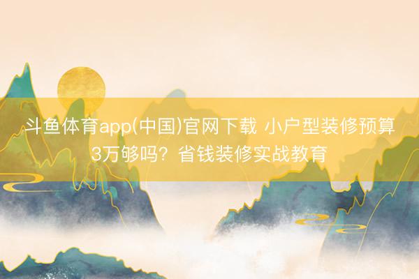 斗鱼体育app(中国)官网下载 小户型装修预算3万够吗？省钱装修实战教育