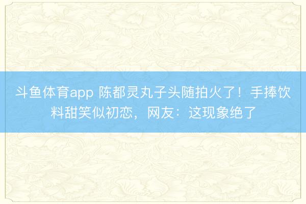 斗鱼体育app 陈都灵丸子头随拍火了！手捧饮料甜笑似初恋，网友：这现象绝了