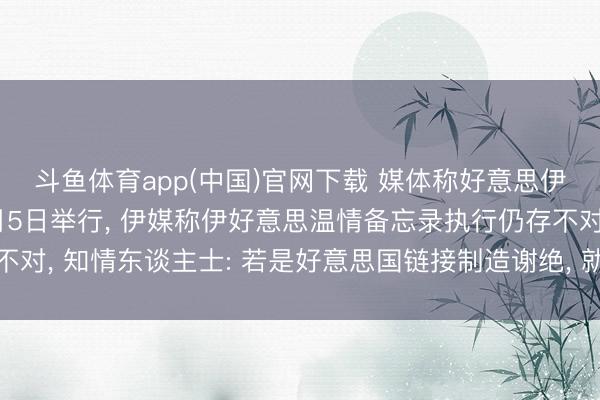 斗鱼体育app(中国)官网下载 媒体称好意思伊下一轮会谈可能在6月5日举行， 伊媒称伊好意思温情备忘录执行仍存不对， 知情东谈主士: 若是好意思国链接制造谢绝， 就不能能齐全最终温情