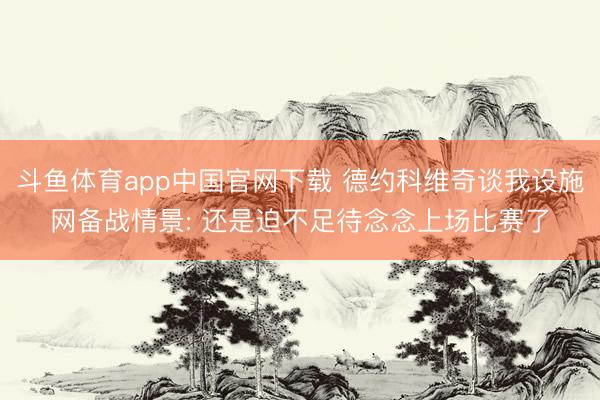 斗鱼体育app中国官网下载 德约科维奇谈我设施网备战情景: 还是迫不足待念念上场比赛了