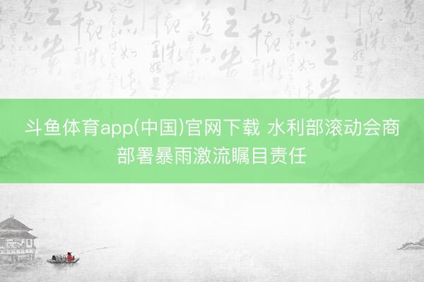 斗鱼体育app(中国)官网下载 水利部滚动会商部署暴雨激流瞩目责任