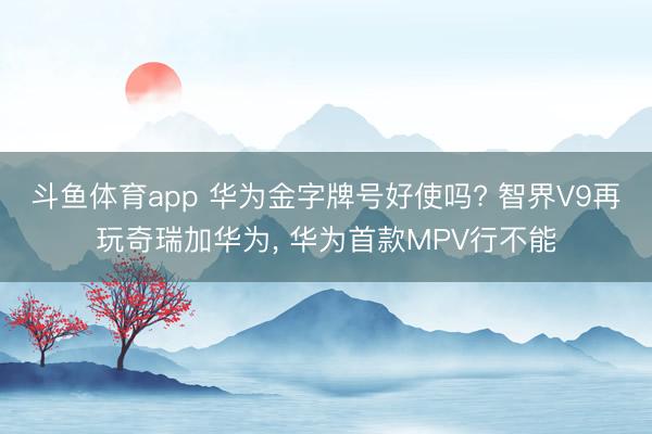 斗鱼体育app 华为金字牌号好使吗? 智界V9再玩奇瑞加华为， 华为首款MPV行不能