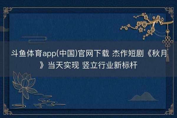 斗鱼体育app(中国)官网下载 杰作短剧《秋月》当天实现 竖立行业新标杆